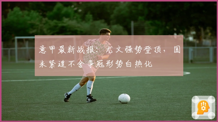 意甲最新战报：尤文强势登顶，国米紧追不舍争冠形势白热化