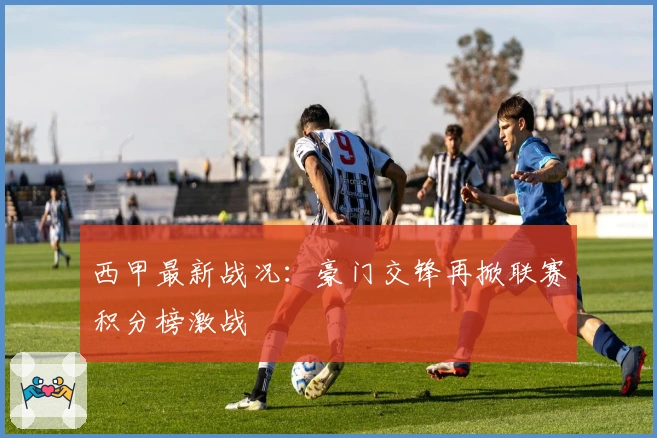 西甲最新战况：豪门交锋再掀联赛积分榜激战