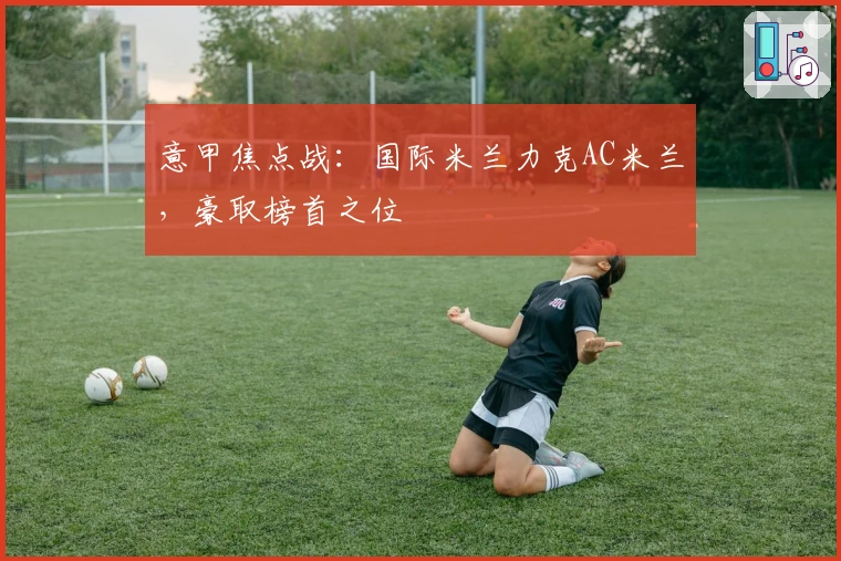 意甲焦点战：国际米兰力克AC米兰，豪取榜首之位