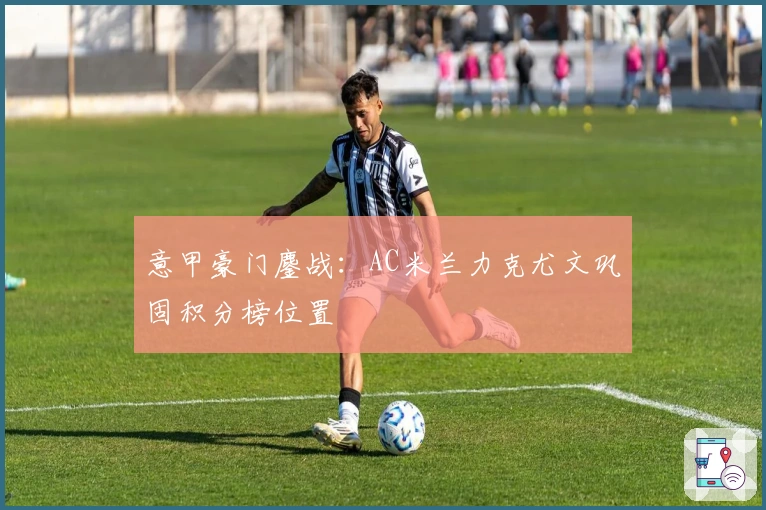 意甲豪门鏖战：AC米兰力克尤文巩固积分榜位置