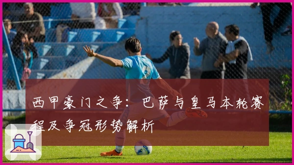 西甲豪门之争：巴萨与皇马本轮赛程及争冠形势解析