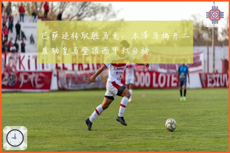 巴萨逆转取胜马竞，本泽马梅开二度助皇马登顶西甲积分榜