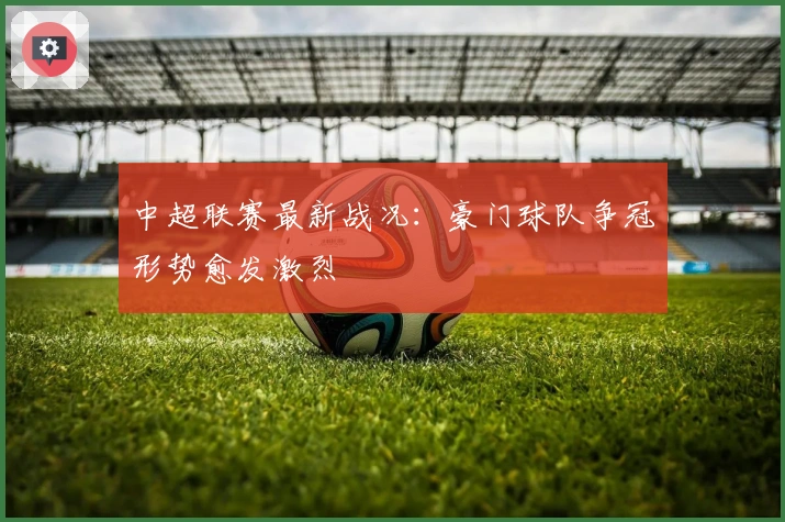 中超联赛最新战况：豪门球队争冠形势愈发激烈