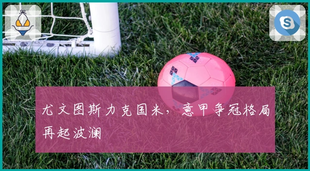 尤文图斯力克国米，意甲争冠格局再起波澜