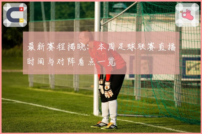 最新赛程揭晓：本周足球联赛直播时间与对阵看点一览