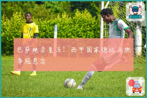 巴萨绝杀皇马！西甲国家德比点燃争冠悬念