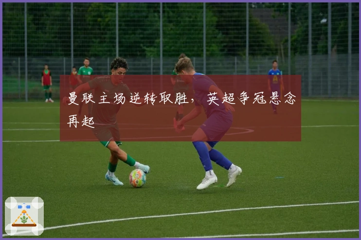 曼联主场逆转取胜，英超争冠悬念再起