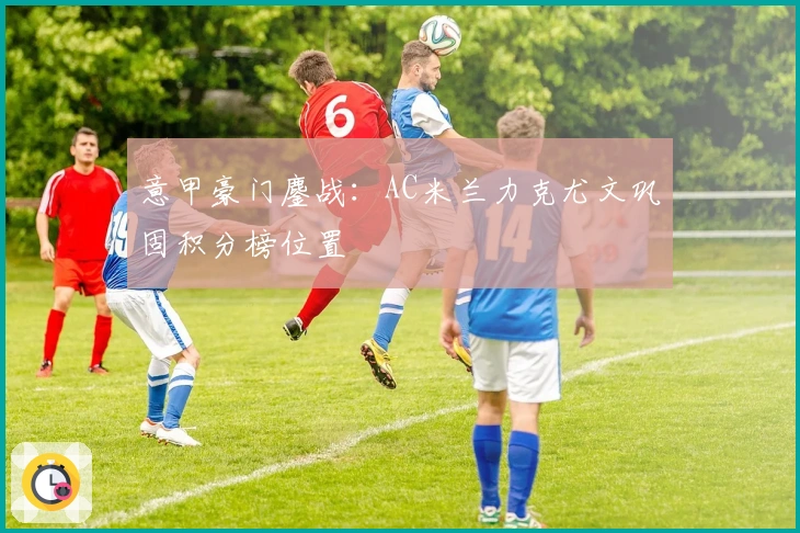 意甲豪门鏖战：AC米兰力克尤文巩固积分榜位置