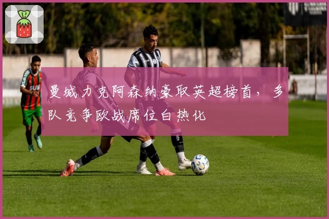 曼城力克阿森纳豪取英超榜首，多队竞争欧战席位白热化