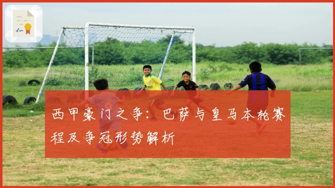 西甲豪门之争：巴萨与皇马本轮赛程及争冠形势解析