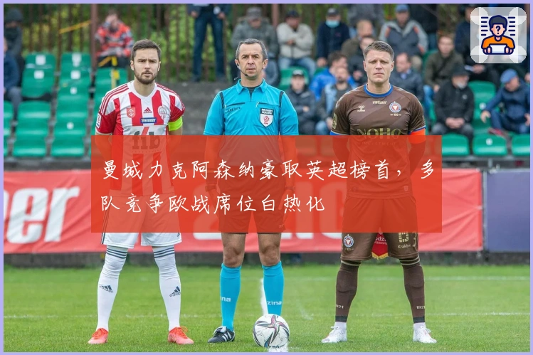 曼城力克阿森纳豪取英超榜首，多队竞争欧战席位白热化